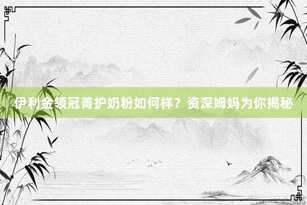 伊利金领冠菁护奶粉如何样？资深姆妈为你揭秘
